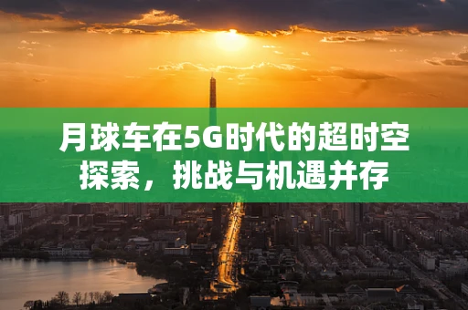 月球车在5G时代的超时空探索，挑战与机遇并存