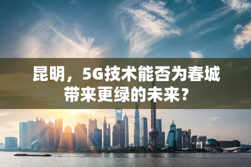 昆明，5G技术能否为春城带来更绿的未来？