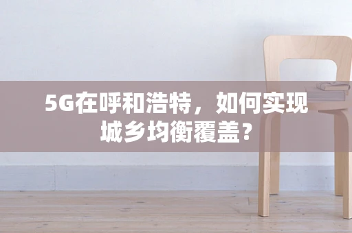 5G在呼和浩特，如何实现城乡均衡覆盖？