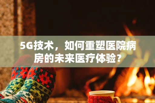 5G技术，如何重塑医院病房的未来医疗体验？