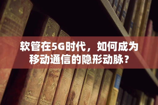 软管在5G时代，如何成为移动通信的隐形动脉？