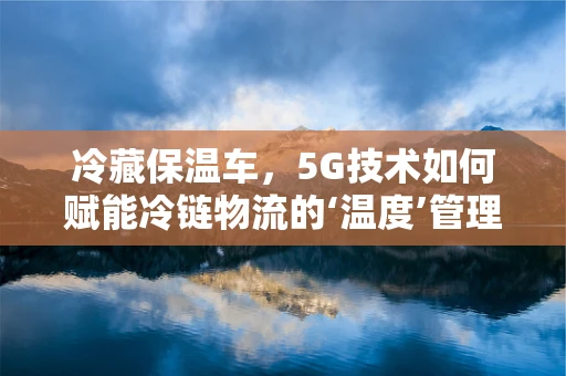 冷藏保温车，5G技术如何赋能冷链物流的‘温度’管理？