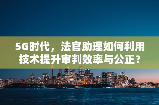 5G时代，法官助理如何利用技术提升审判效率与公正？
