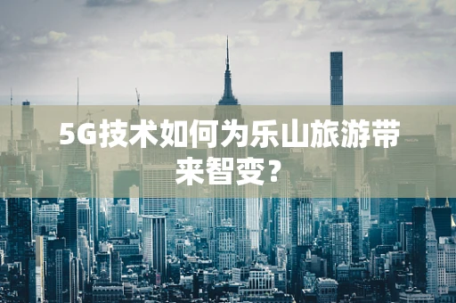 5G技术如何为乐山旅游带来智变？
