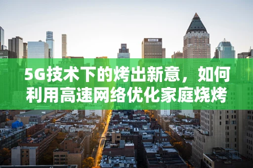 5G技术下的烤出新意，如何利用高速网络优化家庭烧烤体验？