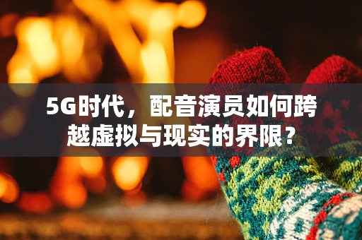 5G时代，配音演员如何跨越虚拟与现实的界限？