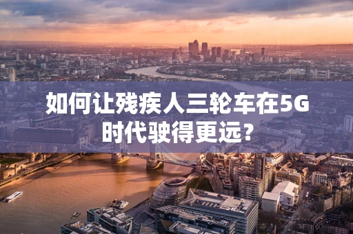 如何让残疾人三轮车在5G时代驶得更远？