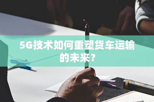 5G技术如何重塑货车运输的未来？