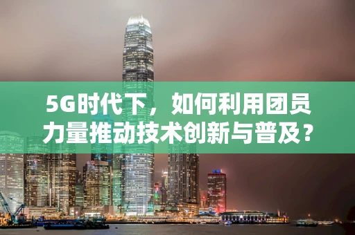 5G时代下，如何利用团员力量推动技术创新与普及？