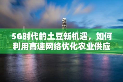 5G时代的土豆新机遇，如何利用高速网络优化农业供应链？
