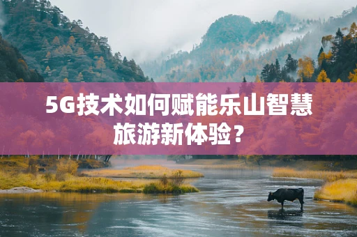 5G技术如何赋能乐山智慧旅游新体验？