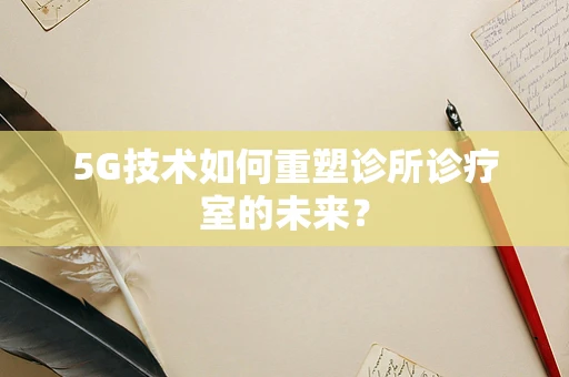 5G技术如何重塑诊所诊疗室的未来？