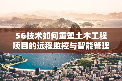 5G技术如何重塑土木工程项目的远程监控与智能管理？