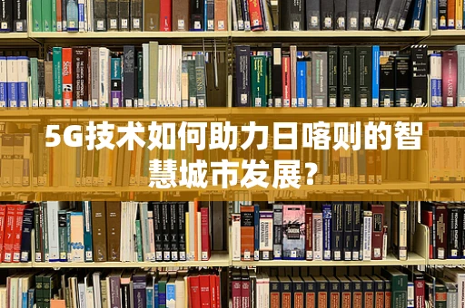 5G技术如何助力日喀则的智慧城市发展？