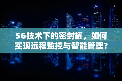 5G技术下的密封罐，如何实现远程监控与智能管理？