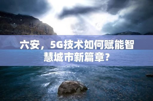 六安，5G技术如何赋能智慧城市新篇章？