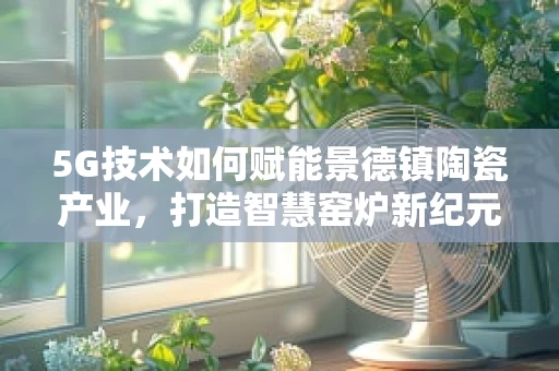 5G技术如何赋能景德镇陶瓷产业，打造智慧窑炉新纪元？