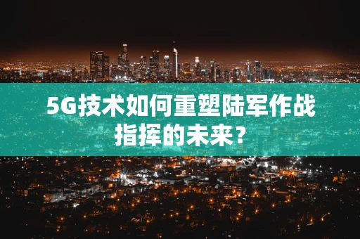 5G技术如何重塑陆军作战指挥的未来？