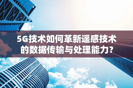 5G技术如何革新遥感技术的数据传输与处理能力？