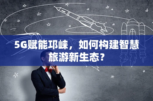 5G赋能邛崃，如何构建智慧旅游新生态？
