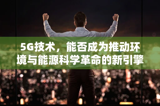 5G技术，能否成为推动环境与能源科学革命的新引擎？
