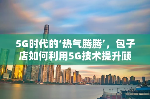 5G时代的‘热气腾腾’，包子店如何利用5G技术提升顾客体验？