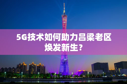 5G技术如何助力吕梁老区焕发新生？