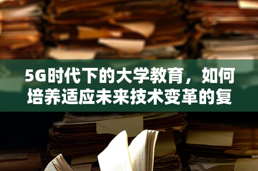 5G时代下的大学教育，如何培养适应未来技术变革的复合型人才？