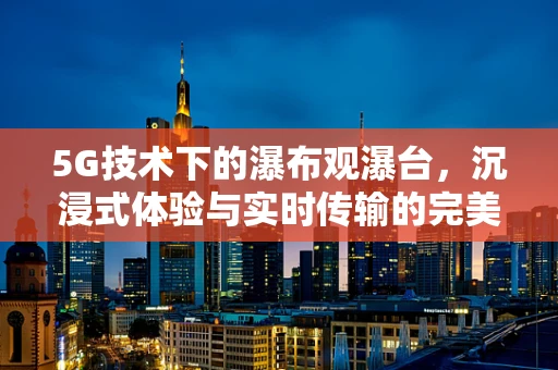 5G技术下的瀑布观瀑台，沉浸式体验与实时传输的完美融合