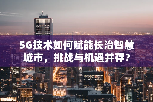 5G技术如何赋能长治智慧城市，挑战与机遇并存？