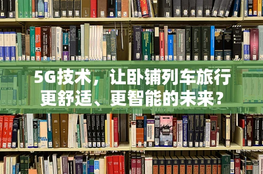 5G技术，让卧铺列车旅行更舒适、更智能的未来？