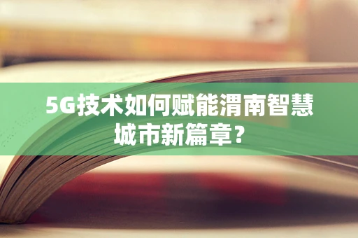 5G技术如何赋能渭南智慧城市新篇章？