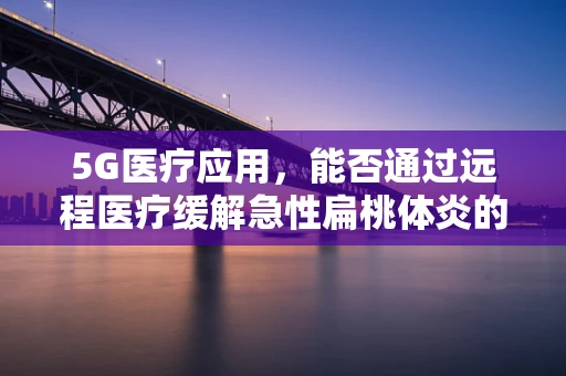5G医疗应用，能否通过远程医疗缓解急性扁桃体炎的诊疗难题？