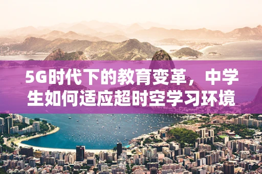 5G时代下的教育变革，中学生如何适应超时空学习环境？