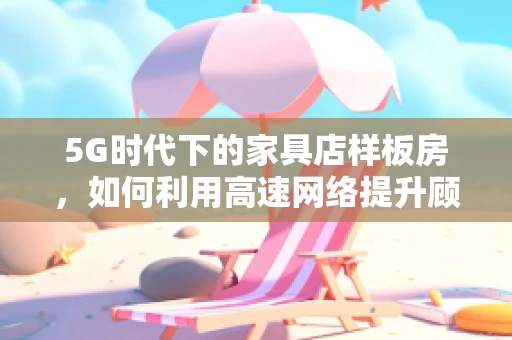 5G时代下的家具店样板房，如何利用高速网络提升顾客体验？