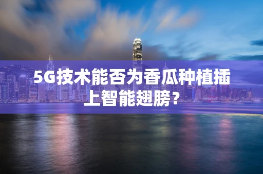 5G技术能否为香瓜种植插上智能翅膀？