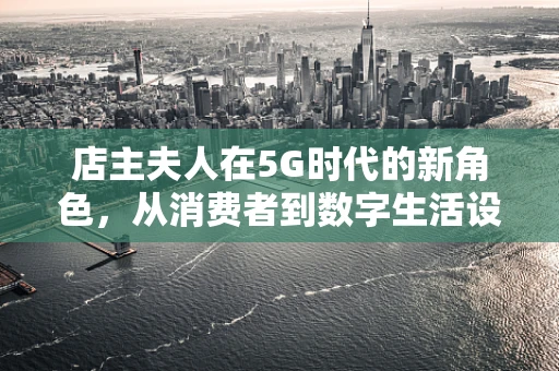 店主夫人在5G时代的新角色，从消费者到数字生活设计师