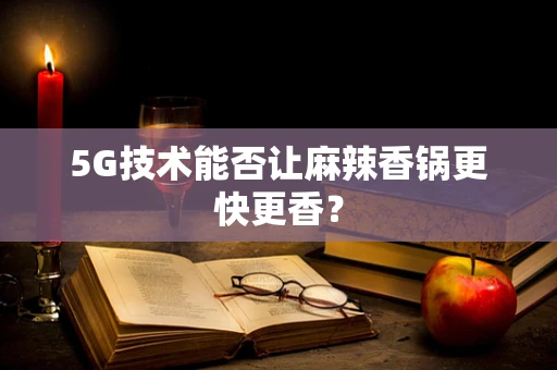 5G技术能否让麻辣香锅更快更香？
