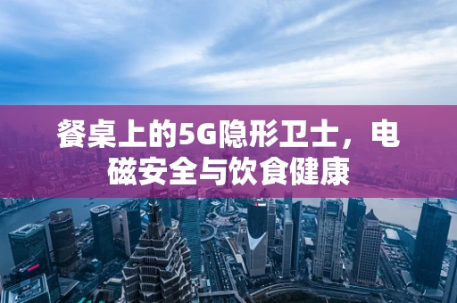 餐桌上的5G隐形卫士，电磁安全与饮食健康