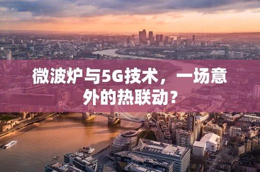 微波炉与5G技术，一场意外的热联动？