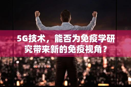 5G技术，能否为免疫学研究带来新的免疫视角？