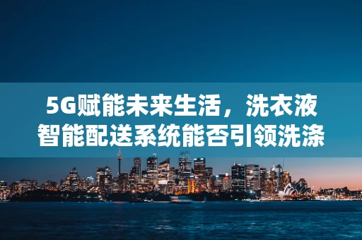 5G赋能未来生活，洗衣液智能配送系统能否引领洗涤新革命？