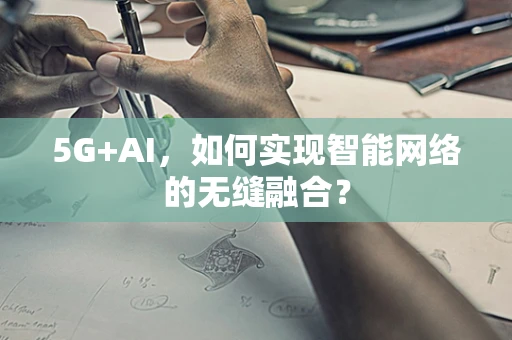 5G+AI，如何实现智能网络的无缝融合？