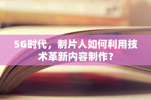 5G时代，制片人如何利用技术革新内容制作？