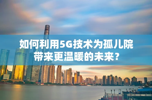 如何利用5G技术为孤儿院带来更温暖的未来？