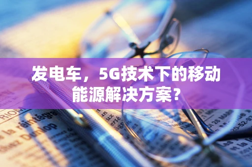 发电车，5G技术下的移动能源解决方案？