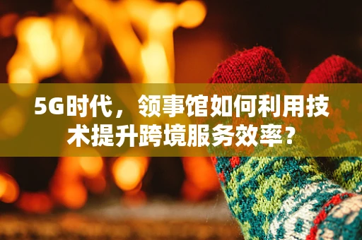 5G时代，领事馆如何利用技术提升跨境服务效率？