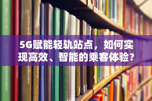 5G赋能轻轨站点，如何实现高效、智能的乘客体验？