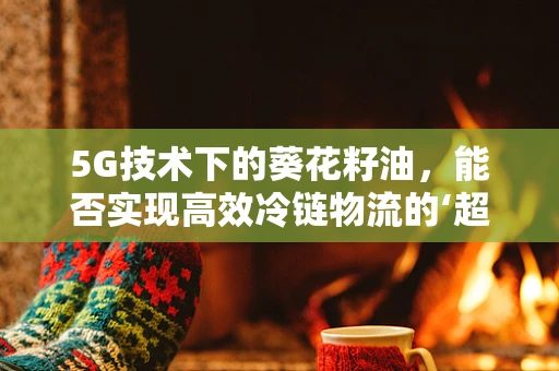 5G技术下的葵花籽油，能否实现高效冷链物流的‘超时空’保鲜？