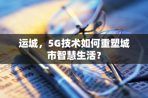 运城，5G技术如何重塑城市智慧生活？